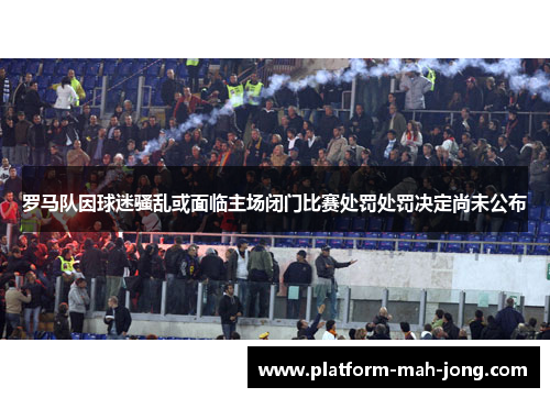罗马队因球迷骚乱或面临主场闭门比赛处罚处罚决定尚未公布