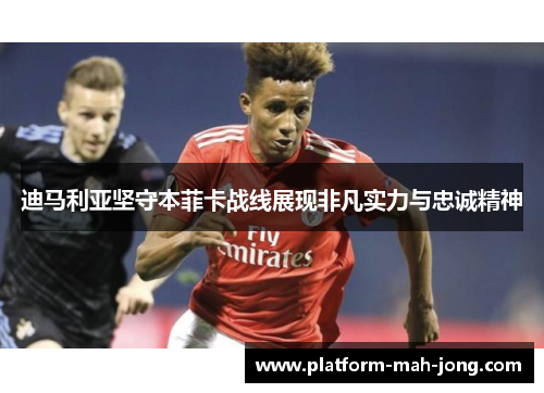 迪马利亚坚守本菲卡战线展现非凡实力与忠诚精神